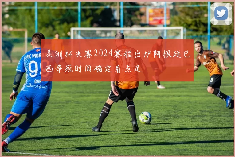 美洲杯决赛2024赛程出炉阿根廷巴西争冠时间确定看点足