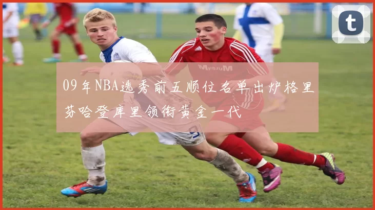 09年NBA选秀前五顺位名单出炉格里芬哈登库里领衔黄金一代