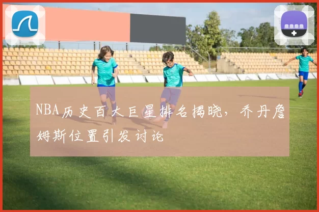 NBA历史百大巨星排名揭晓，乔丹詹姆斯位置引发讨论