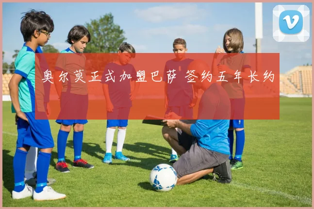 奥尔莫正式加盟巴萨 签约五年长约