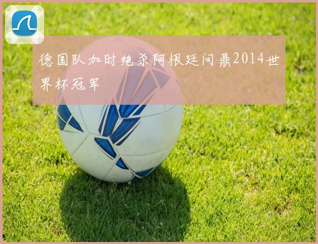 德国队加时绝杀阿根廷问鼎2014世界杯冠军