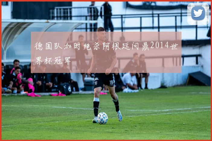 德国队加时绝杀阿根廷问鼎2014世界杯冠军