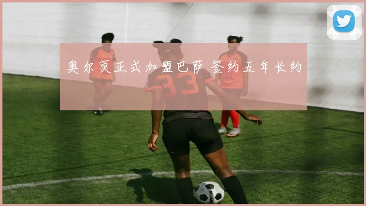 奥尔莫正式加盟巴萨 签约五年长约