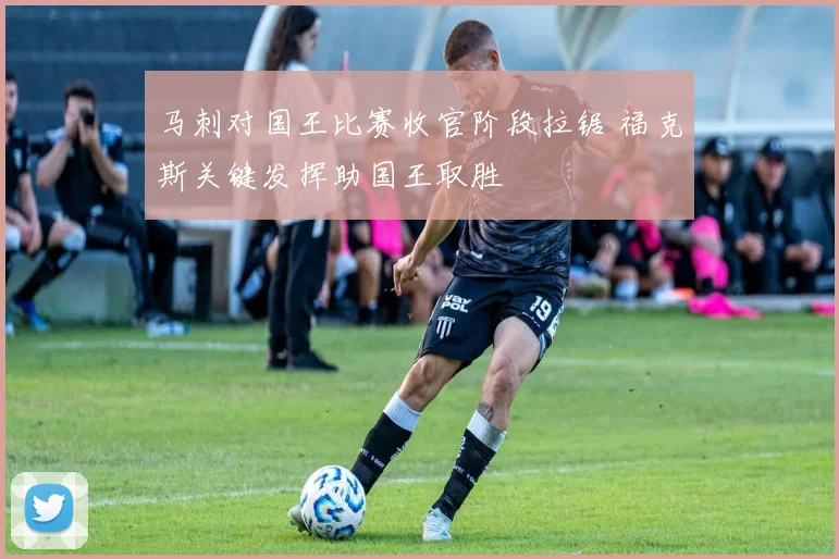 马刺对国王比赛收官阶段拉锯 福克斯关键发挥助国王取胜